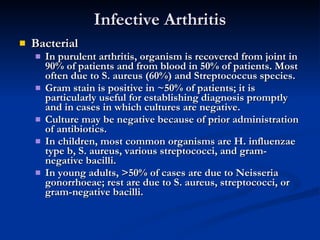 Infective Arthritis Bacterial In purulent arthritis, organism is recovered from joint in 90% of patients and from blood in 50% of patients. Most often due to S. aureus (60%) and Streptococcus species. Gram stain is positive in ~50% of patients; it is particularly useful for establishing diagnosis promptly and in cases in which cultures are negative. Culture may be negative because of prior administration of antibiotics. In children, most common organisms are H. influenzae type b, S. aureus, various streptococci, and gram-negative bacilli. In young adults, >50% of cases are due to Neisseria gonorrhoeae; rest are due to S. aureus, streptococci, or gram-negative bacilli. 
