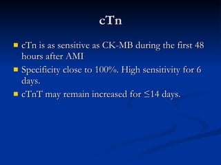 cTn cTn is as sensitive as CK-MB during the first 48 hours after AMI  Specificity close to 100%. High sensitivity for 6 days.  cTnT may remain increased for ≤14 days. 