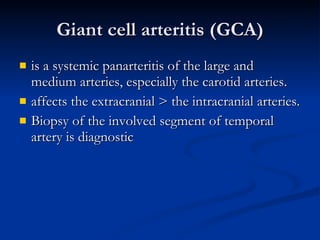 Giant cell arteritis (GCA) is a systemic panarteritis of the large and medium arteries, especially the carotid arteries. affects the extracranial > the intracranial arteries. Biopsy of the involved segment of temporal artery is diagnostic  