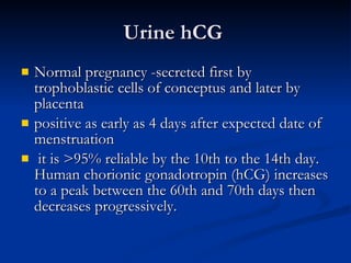 Urine hCG  Normal pregnancy -secreted first by trophoblastic cells of conceptus and later by placenta positive as early as 4 days after expected date of menstruation it is >95% reliable by the 10th to the 14th day. Human chorionic gonadotropin (hCG) increases to a peak between the 60th and 70th days then decreases progressively.  