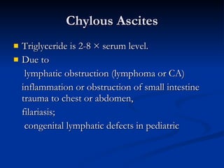Chylous Ascites Triglyceride is 2-8 × serum level.  Due to   lymphatic obstruction (lymphoma or CA) inflammation or obstruction of small intestine trauma to chest or abdomen, filariasis;   congenital lymphatic defects in pediatric 