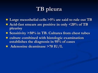 TB pleura Large mesothelial cells >5% are said to rule out TB  Acid-fast smears are positive in only <20% of TB pleurisy Sensitivity >50% in TB. Cultures from chest tubes  culture combined with histologic examination establishes the diagnosis in 95% of cases Adenosine deaminase >70 IU/L  