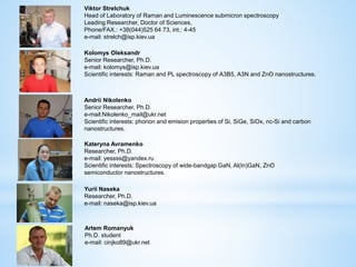 Kolomys Oleksandr
Senior Researcher, Ph.D.
e-mail: kolomys@isp.kiev.ua
Scientific interests: Raman and PL spectroscopy of А3В5, А3N and ZnO nanostructures.
Andrii Nikolenko
Senior Researcher, Ph.D.
e-mail:Nikolenko_mail@ukr.net
Scientific interests: phonon and emision properties of Si, SiGe, SiOx, nc-Si and carbon
nanostructures.
Kateryna Avramenko
Researcher, Ph.D.
e-mail: yessss@yandex.ru
Scientific interests: Spectroscopy of wide-bandgap GaN, Al(In)GaN, ZnO
semiconductor nanostructures.
Yurii Naseka
Researcher, Ph.D.
e-mail: naseka@isp.kiev.ua
Viktor Strelchuk
Head of Laboratory of Raman and Luminescence submicron spectroscopy
Leading Researcher, Doctor of Sciences,
Phone/FAX.: +38(044)525 64 73, int.: 4-45
e-mail: strelch@isp.kiev.ua
Artem Romanyuk
Ph.D. student
e-mail: cinjko89@ukr.net
 