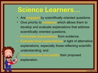 Science Learners…
• Are engaged by scientifically oriented questions.
• Give priority to evidence which allows them to 
develop and evaluate explanations that address 
scientifically oriented questions. 
• Formulate explanations from evidence.
• Evaluate their explanations in light of alternative 
explanations, especially those reflecting scientific 
understanding; and
• Communicate and justify their proposed 
explanation. 
 