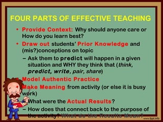 FOUR PARTS OF EFFECTIVE TEACHING
• Provide Context: Why should anyone care or
How do you learn best?
• Draw out students’ Prior Knowledge and
(mis?)conceptions on topic
– Ask them to predict will happen in a given
situation and WHY they think that (think,
predict, write, pair, share)
• Model Authentic Practice
• Make Meaning from activity (or else it is busy
work)
– What were the Actual Results?
– How does that connect back to the purpose of
the activity? What do the Results Mean?
 