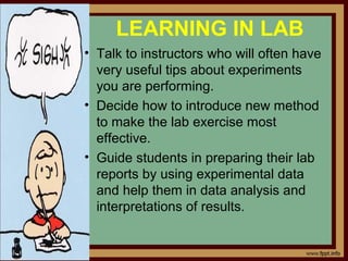 LEARNING IN LAB
• Talk to instructors who will often have
very useful tips about experiments
you are performing.
• Decide how to introduce new method
to make the lab exercise most
effective.
• Guide students in preparing their lab
reports by using experimental data
and help them in data analysis and
interpretations of results.
 