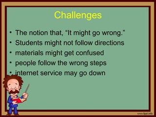 Challenges
• The notion that, “It might go wrong.”
• Students might not follow directions
• materials might get confused
• people follow the wrong steps
• internet service may go down
 