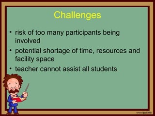 • risk of too many participants being
involved
• potential shortage of time, resources and
facility space
• teacher cannot assist all students
Challenges
 