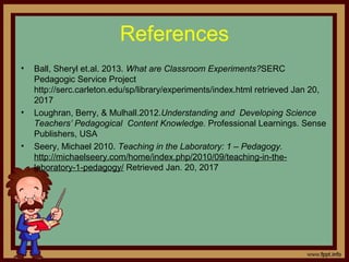 References
• Ball, Sheryl et.al. 2013. What are Classroom Experiments?SERC
Pedagogic Service Project
http://serc.carleton.edu/sp/library/experiments/index.html retrieved Jan 20,
2017
• Loughran, Berry, & Mulhall.2012.Understanding and Developing Science
Teachers’ Pedagogical Content Knowledge. Professional Learnings. Sense
Publishers, USA
• Seery, Michael 2010. Teaching in the Laboratory: 1 – Pedagogy.
http://michaelseery.com/home/index.php/2010/09/teaching-in-the-
laboratory-1-pedagogy/ Retrieved Jan. 20, 2017
 