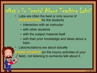 What’s So Special About Teaching Labs?
• Labs are often the best or only source of
INTERACTION for the students
– Interaction with an instructor
– with other students
– with the subject material itself
– with their prior knowledge and ideas about a
topic.
• Labs/recitations are about actually
DOING SCIENCE (or the inquiry activities of your
field), not listening to someone talk about it.
 