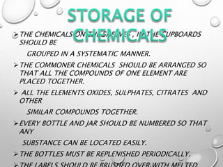THE CHEMICALS ON THE SHELVES , IN THE CUPBOARDS
SHOULD BE
GROUPED IN A SYSTEMATIC MANNER.
THE COMMONER CHEMICALS SHOULD BE ARRANGED SO
THAT ALL THE COMPOUNDS OF ONE ELEMENT ARE
PLACED TOGETHER.
 ALL THE ELEMENTS OXIDES, SULPHATES, CITRATES AND
OTHER
SIMILAR COMPOUNDS TOGETHER.
EVERY BOTTLE AND JAR SHOULD BE NUMBERED SO THAT
ANY
SUBSTANCE CAN BE LOCATED EASILY.
THE BOTTLES MUST BE REPLENISHED PERIODICALLY.
 