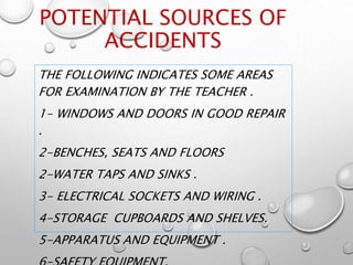 POTENTIAL SOURCES OF
ACCIDENTS
THE FOLLOWING INDICATES SOME AREAS
FOR EXAMINATION BY THE TEACHER .
1- WINDOWS AND DOORS IN GOOD REPAIR
.
2-BENCHES, SEATS AND FLOORS
2-WATER TAPS AND SINKS .
3- ELECTRICAL SOCKETS AND WIRING .
4-STORAGE CUPBOARDS AND SHELVES.
5-APPARATUS AND EQUIPMENT .
 