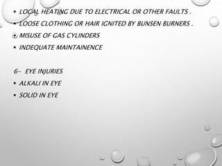  LOCAL HEATING DUE TO ELECTRICAL OR OTHER FAULTS .
 LOOSE CLOTHING OR HAIR IGNITED BY BUNSEN BURNERS .
 MISUSE OF GAS CYLINDERS
 INDEQUATE MAINTAINENCE
6- EYE INJURIES
 ALKALI IN EYE
 SOLID IN EYE
 