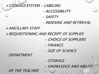 STORAGE SYSTEM - LABELING
- ACCESSIBILITY
- SAFETY
- INDEXING AND RETRIEVAL
ANCILLARY STAFF
REQUISITIONING AND RECEIPT OF SUPPLIES
- CHOICE OF SUPPLIERS
- FINANCE
- SIZE OF SCIENCE
DEPARTMENT
- STORAGE
- KNOWLEDGE AND ABILITY
OF THE TEACHER
 