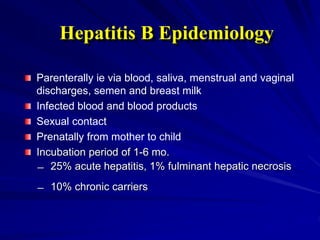 Parenterally ie via blood, saliva, menstrual and vaginal
discharges, semen and breast milk
Infected blood and blood products
Sexual contact
Prenatally from mother to child
Incubation period of 1-6 mo.
̶ 25% acute hepatitis, 1% fulminant hepatic necrosis
̶ 10% chronic carriers
Hepatitis B Epidemiology
 