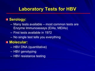 Laboratory Tests for HBV
Serology:
– Many tests available – most common tests are
Enzyme Immunoassays (EIAs, MEIAs)
– First tests available in 1972
– No single test tells you everything
Molecular:
– HBV DNA (quantitative)
– HBV genotyping
– HBV resistance testing
 