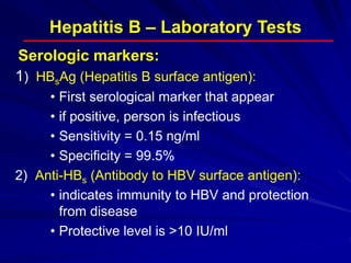 Hepatitis B – Laboratory Tests
1) HBsAg (Hepatitis B surface antigen):
• First serological marker that appear
• if positive, person is infectious
• Sensitivity = 0.15 ng/ml
• Specificity = 99.5%
2) Anti-HBs (Antibody to HBV surface antigen):
• indicates immunity to HBV and protection
from disease
• Protective level is >10 IU/ml
Serologic markers:
 