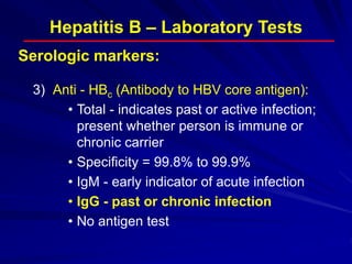 Hepatitis B – Laboratory Tests
3) Anti - HBc (Antibody to HBV core antigen):
• Total - indicates past or active infection;
present whether person is immune or
chronic carrier
• Specificity = 99.8% to 99.9%
• IgM - early indicator of acute infection
• IgG - past or chronic infection
• No antigen test
Serologic markers:
 