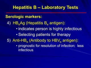 Hepatitis B – Laboratory Tests
4) HBeAg (Hepatitis Be antigen):
• indicates person is highly infectious
• Selecting patients for therapy
5) Anti-HBe (Antibody to HBVe antigen):
• prognostic for resolution of infection; less
infectious
Serologic markers:
 