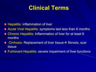 Hepatitis: inflammation of liver
Acute Viral Hepatitis: symptoms last less than 6 months
Chronic Hepatitis: Inflammation of liver for at least 6
months
Cirrhosis: Replacement of liver tissue fibrosis, scar
tissue
Fulminant Hepatitis: severe impairment of liver functions
Clinical Terms
 
