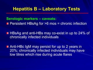 Hepatitis B – Laboratory Tests
Serologic markers – caveats:
Persistent HBsAg for >6 mos = chronic infection
HBsAg and anti-HBs may co-exist in up to 24% of
chronically infected individuals
Anti-HBc IgM may persist for up to 2 years in
20%; chronically infected individuals may have
low titres which rise during acute flares
 
