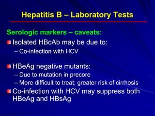 Hepatitis B – Laboratory Tests
Serologic markers – caveats:
Isolated HBcAb may be due to:
– Co-infection with HCV
HBeAg negative mutants:
– Due to mutation in precore
– More difficult to treat; greater risk of cirrhosis
Co-infection with HCV may suppress both
HBeAg and HBsAg
 