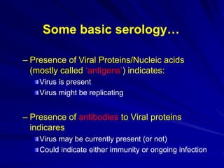 Some basic serology…
– Presence of Viral Proteins/Nucleic acids
(mostly called ‘antigens’) indicates:
Virus is present
Virus might be replicating
– Presence of antibodies to Viral proteins
indicares
Virus may be currently present (or not)
Could indicate either immunity or ongoing infection
 