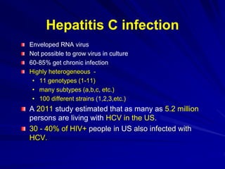Enveloped RNA virus
Not possible to grow virus in culture
60-85% get chronic infection
Highly heterogeneous -
• 11 genotypes (1-11)
• many subtypes (a,b,c, etc.)
• 100 different strains (1,2,3,etc.)
A 2011 study estimated that as many as 5.2 million
persons are living with HCV in the US.
30 - 40% of HIV+ people in US also infected with
HCV.
Hepatitis C infection
 