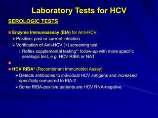 SEROLOGIC TESTS
Enzyme Immunoassay (EIA) for Anti-HCV
Positive: past or current infection
Verification of Anti-HCV (+) screening test
1. Reflex supplemental testing*: follow-up with more specific
serologic test, e.g. HCV RIBA or NAT
HCV RIBA* (Recombinant Immunoblot Assay)
Detects antibodies to individual HCV antigens and increased
specificity compared to EIA-2
Some RIBA-positive patients are HCV RNA-negative
Laboratory Tests for HCV
 