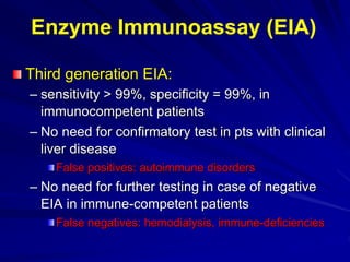 Third generation EIA:
– sensitivity > 99%, specificity = 99%, in
immunocompetent patients
– No need for confirmatory test in pts with clinical
liver disease
False positives: autoimmune disorders
– No need for further testing in case of negative
EIA in immune-competent patients
False negatives: hemodialysis, immune-deficiencies
Enzyme Immunoassay (EIA)
 