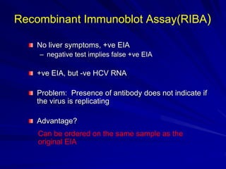 No liver symptoms, +ve EIA
– negative test implies false +ve EIA
+ve EIA, but -ve HCV RNA
Problem: Presence of antibody does not indicate if
the virus is replicating
Advantage?
Can be ordered on the same sample as the
original EIA
Recombinant Immunoblot Assay(RIBA)
 