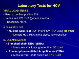 VIRAL LOAD TESTS
- Used to confirm positive EIA
- measure HCV RNA (genetic material).
- Specificity >98%
A.Qualitative test
• Nucleic Acid Test (NAT)* for HCV RNA using RT-PCR
 Detects HCV RNA in the blood, very sensitive
B. Quantitative test
Branched-chain DNA (bDNA)
 Measures viral loads greater than 50 IU/ml
 Transcription-mediated Amplification (TMA)
Measure viral loads as few as 5-10 IU/ml
Laboratory Tests for HCV
 