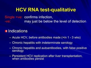 confirms infection,
may just be below the level of detection.
Single +ve:
-ve:
Indications
– Acute HCV, before antibodies made (+in 1 - 3 wks)
– Chronic hepatitis with indeterminate serology
– Chronic hepatitis and autoantibodies, with false positive
serology
– Persistent HCV replication after liver transplantation,
when antibodies persist
HCV RNA test-qualitative
 