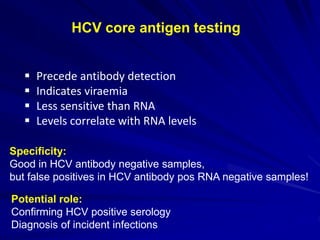 HCV core antigen testing
 Precede antibody detection
 Indicates viraemia
 Less sensitive than RNA
 Levels correlate with RNA levels
Specificity:
Good in HCV antibody negative samples,
but false positives in HCV antibody pos RNA negative samples!
Potential role:
Confirming HCV positive serology
Diagnosis of incident infections
 
