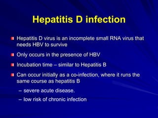 Hepatitis D infection
Hepatitis D virus is an incomplete small RNA virus that
needs HBV to survive
Only occurs in the presence of HBV
Incubation time – similar to Hepatitis B
Can occur initially as a co-infection, where it runs the
same course as hepatitis B
– severe acute disease.
– low risk of chronic infection.
 