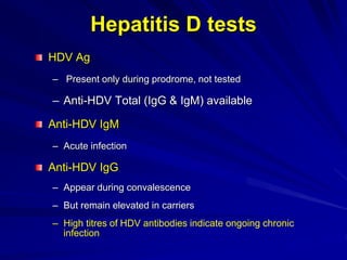 Hepatitis D tests
HDV Ag
– Present only during prodrome, not tested
– Anti-HDV Total (IgG & IgM) available
Anti-HDV IgM
– Acute infection
Anti-HDV IgG
– Appear during convalescence
– But remain elevated in carriers
– High titres of HDV antibodies indicate ongoing chronic
infection
 