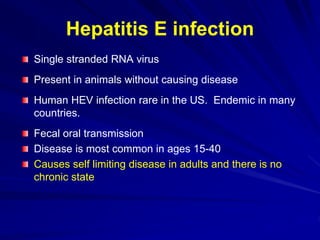 Hepatitis E infection
Single stranded RNA virus
Present in animals without causing disease
Human HEV infection rare in the US. Endemic in many
countries.
Fecal oral transmission
Disease is most common in ages 15-40
Causes self limiting disease in adults and there is no
chronic state
 