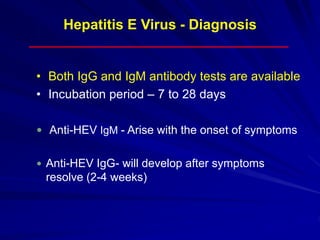 Hepatitis E Virus - Diagnosis
• Both IgG and IgM antibody tests are available
• Incubation period – 7 to 28 days
 Anti-HEV IgM - Arise with the onset of symptoms
 Anti-HEV IgG- will develop after symptoms
resolve (2-4 weeks)
 