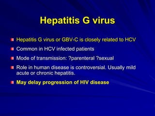 Hepatitis G virus
Hepatitis G virus or GBV-C is closely related to HCV
Common in HCV infected patients
Mode of transmission: ?parenteral ?sexual
Role in human disease is controversial. Usually mild
acute or chronic hepatitis.
May delay progression of HIV disease
 