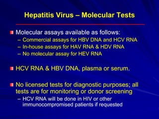 Hepatitis Virus – Molecular Tests
Molecular assays available as follows:
– Commercial assays for HBV DNA and HCV RNA
– In-house assays for HAV RNA & HDV RNA
– No molecular assay for HEV RNA
HCV RNA & HBV DNA, plasma or serum.
No licensed tests for diagnostic purposes; all
tests are for monitoring or donor screening
– HCV RNA will be done in HIV or other
immunocompromised patients if requested
 