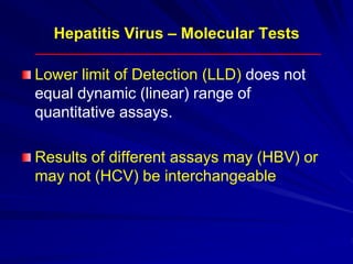 Hepatitis Virus – Molecular Tests
Lower limit of Detection (LLD) does not
equal dynamic (linear) range of
quantitative assays.
Results of different assays may (HBV) or
may not (HCV) be interchangeable
 