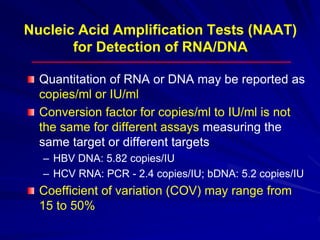 Nucleic Acid Amplification Tests (NAAT)
for Detection of RNA/DNA
Quantitation of RNA or DNA may be reported as
copies/ml or IU/ml
Conversion factor for copies/ml to IU/ml is not
the same for different assays measuring the
same target or different targets
– HBV DNA: 5.82 copies/IU
– HCV RNA: PCR - 2.4 copies/IU; bDNA: 5.2 copies/IU
Coefficient of variation (COV) may range from
15 to 50%
 