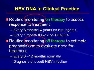 HBV DNA in Clinical Practice
Routine monitoring on therapy to assess
response to treatment
– Every 3 months X years on oral agents
– Every 1 month X 6-12 on PEG/IFN
Routine monitoring off therapy to estimate
prognosis and to evaluate need for
treatment
– Every 6 –12 months normally
– Diagnosis of occult HBV infection
 
