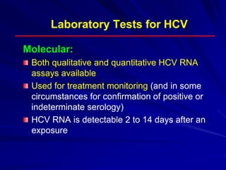Laboratory Tests for HCV
Molecular:
Both qualitative and quantitative HCV RNA
assays available
Used for treatment monitoring (and in some
circumstances for confirmation of positive or
indeterminate serology)
HCV RNA is detectable 2 to 14 days after an
exposure
 