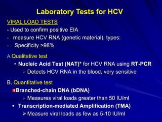 VIRAL LOAD TESTS
- Used to confirm positive EIA
- measure HCV RNA (genetic material), types:
- Specificity >98%
A.Qualitative test
• Nucleic Acid Test (NAT)* for HCV RNA using RT-PCR
 Detects HCV RNA in the blood, very sensitive
B. Quantitative test
Branched-chain DNA (bDNA)
 Measures viral loads greater than 50 IU/ml
 Transcription-mediated Amplification (TMA)
Measure viral loads as few as 5-10 IU/ml
Laboratory Tests for HCV
 