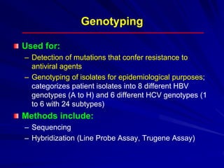 Genotyping
Used for:
– Detection of mutations that confer resistance to
antiviral agents
– Genotyping of isolates for epidemiological purposes;
categorizes patient isolates into 8 different HBV
genotypes (A to H) and 6 different HCV genotypes (1
to 6 with 24 subtypes)
Methods include:
– Sequencing
– Hybridization (Line Probe Assay, Trugene Assay)
 