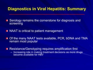 Diagnostics in Viral Hepatitis: Summary
Serology remains the cornerstone for diagnosis and
screening
NAAT is critical to patient management
Of the many NAAT tests available, PCR, bDNA and TMA
remain most popular
Resistance/Genotyping requires amplification first
– Increasing role in making treatment decisions as more drugs
become available for HBV
 