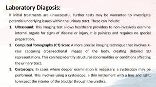 If initial treatments are unsuccessful, further tests may be warranted to investigate
potential underlying issues within the urinary tract. These can include:
1. Ultrasound: This imaging test allows healthcare providers to non-invasively examine
internal organs for signs of disease or injury. It is painless and requires no special
preparation.
2. Computed Tomography (CT) Scan: A more precise imaging technique that involves X-
rays capturing cross-sectional images of the body, creating detailed 3D
representations. This can help identify structural abnormalities or conditions affecting
the urinary tract.
3. Cystoscopy: In cases where deeper examination is necessary, a cystoscopy may be
performed. This involves using a cystoscope, a thin instrument with a lens and light,
to inspect the interior of the bladder through the urethra.
Laboratory Diagosis:
 