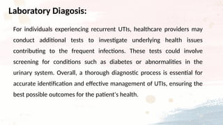 For individuals experiencing recurrent UTIs, healthcare providers may
conduct additional tests to investigate underlying health issues
contributing to the frequent infections. These tests could involve
screening for conditions such as diabetes or abnormalities in the
urinary system. Overall, a thorough diagnostic process is essential for
accurate identification and effective management of UTIs, ensuring the
best possible outcomes for the patient's health.
Laboratory Diagosis:
 