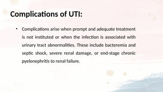• Complications arise when prompt and adequate treatment
is not instituted or when the infection is associated with
urinary tract abnormalities. These include bacteremia and
septic shock, severe renal damage, or end-stage chronic
pyelonephritis to renal failure.
Complications of UTI:
 